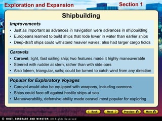 Exploration and Expansion Section 1
Improvements
• Just as important as advances in navigation were advances in shipbuilding
• Europeans learned to build ships that rode lower in water than earlier ships
• Deep-draft ships could withstand heavier waves; also had larger cargo holds
Popular for Exploratory Voyages
• Caravel would also be equipped with weapons, including cannons
• Ships could face off against hostile ships at sea
• Maneuverability, defensive ability made caravel most popular for exploring
Caravels
• Caravel, light, fast sailing ship; two features made it highly maneuverable
• Steered with rudder at stern, rather than with side oars
• Also lateen, triangular, sails; could be turned to catch wind from any direction
Shipbuilding
 