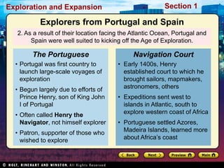 Exploration and Expansion Section 1
2. As a result of their location facing the Atlantic Ocean, Portugal and
Spain were well suited to kicking off the Age of Exploration.
• Portugal was first country to
launch large-scale voyages of
exploration
• Begun largely due to efforts of
Prince Henry, son of King John
I of Portugal
• Often called Henry the
Navigator, not himself explorer
• Patron, supporter of those who
wished to explore
The Portuguese
• Early 1400s, Henry
established court to which he
brought sailors, mapmakers,
astronomers, others
• Expeditions sent west to
islands in Atlantic, south to
explore western coast of Africa
• Portuguese settled Azores,
Madeira Islands, learned more
about Africa’s coast
Navigation Court
Explorers from Portugal and Spain
 