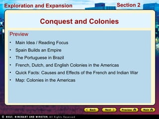 Exploration and Expansion Section 2
Preview
• Main Idea / Reading Focus
• Spain Builds an Empire
• The Portuguese in Brazil
• French, Dutch, and English Colonies in the Americas
• Quick Facts: Causes and Effects of the French and Indian War
• Map: Colonies in the Americas
Conquest and Colonies
 