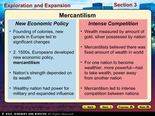 Exploration and Expansion Section 3
• Wealth measured by amount of
gold, silver possessed by nation
• Mercantilists believed there was
fixed amount of wealth in world
• For one nation to become
wealthier, more powerful—had
to take wealth, power away
from another nation
• Mercantilism led to intense
competition between nations
Intense Competition
• Founding of colonies, new
goods in Europe led to
significant changes
• 2. 1500s, Europeans developed
new economic policy,
mercantilism
• Nation’s strength depended on
its wealth
• Wealthy nation had power for
military and expanded influence
New Economic Policy
Mercantilism
 