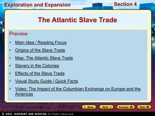Exploration and Expansion Section 4
Preview
• Main Idea / Reading Focus
• Origins of the Slave Trade
• Map: The Atlantic Slave Trade
• Slavery in the Colonies
• Effects of the Slave Trade
• Visual Study Guide / Quick Facts
• Video: The Impact of the Columbian Exchange on Europe and the
Americas
The Atlantic Slave Trade
 