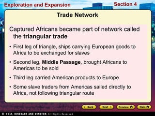 Exploration and Expansion Section 4
Trade Network
Captured Africans became part of network called
the triangular trade
• First leg of triangle, ships carrying European goods to
Africa to be exchanged for slaves
• Second leg, Middle Passage, brought Africans to
Americas to be sold
• Third leg carried American products to Europe
• Some slave traders from Americas sailed directly to
Africa, not following triangular route
 