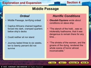 Exploration and Expansion Section 4
• Olaudah Equiano wrote about
conditions on slave ship:
• ―The stench of the hold…was so
intolerably loathsome, that it was
dangerous to remain there for any
time…
• ―The shrieks of the women, and the
groans of the dying, rendered the
whole scene of horror almost
inconceivable.‖
Horrific Conditions
• Middle Passage, terrifying ordeal
• Captive Africans chained together,
forced into dark, cramped quarters
below ship’s decks
• Could neither sit nor stand
• Journey lasted three to six weeks,
ten to twenty percent did not
survive
Ordeal
Middle Passage
 