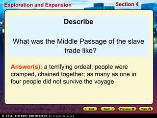 Exploration and Expansion Section 4
Describe
What was the Middle Passage of the slave
trade like?
Answer(s): a terrifying ordeal; people were
cramped, chained together; as many as one in
four people did not survive the voyage
 