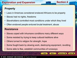 Exploration and Expansion Section 4
Resistance
• Slaves coped with inhumane conditions many different ways
• Some resisted by trying to keep cultural traditions alive
• Others turned to religion for strength, hope
• Some fought back by slowing work, destroying equipment, revolting
• Some able to flee, establish communities of runaways
Property
• Laws in Americas considered enslaved Africans to be property
• Slaves had no rights, freedoms
• Slaveholders controlled most conditions under which they lived
• Often enslaved people endured brutal treatment, abuse
 