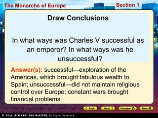 The Monarchs of Europe Section 1
Draw Conclusions
In what ways was Charles V successful as
an emperor? In what ways was he
unsuccessful?
Answer(s): successful—exploration of the
Americas, which brought fabulous wealth to
Spain; unsuccessful—did not maintain religious
control over Europe; constant wars brought
financial problems
 