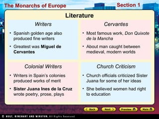 The Monarchs of Europe Section 1
Writers
• Spanish golden age also
produced fine writers
• Greatest was Miguel de
Cervantes
Colonial Writers
• Writers in Spain’s colonies
produced works of merit
• Sister Juana Ines de la Cruz
wrote poetry, prose, plays
Cervantes
• Most famous work, Don Quixote
de la Mancha
• About man caught between
medieval, modern worlds
Church Criticism
• Church officials criticized Sister
Juana for some of her ideas
• She believed women had right
to education
Literature
 