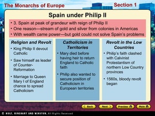 The Monarchs of Europe Section 1
• 3. Spain at peak of grandeur with reign of Philip II
• One reason—stream of gold and silver from colonies in Americas
• With wealth came power—but gold could not solve Spain’s problems
• King Philip II devout
Catholic
• Saw himself as leader
of Counter-
Reformation
• Marriage to Queen
Mary I of England
chance to spread
Catholicism
Religion and Revolt
• Mary died before
having heir to return
England to Catholic
faith
• Philip also wanted to
secure position of
Catholicism in
European territories
Catholicism in
Territories
• Philip’s faith clashed
with Calvinist
Protestantism of
northern Low Country
provinces
• 1560s, bloody revolt
began
Revolt in the Low
Countries
Spain under Philip II
 