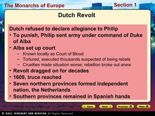 The Monarchs of Europe Section 1
Dutch Revolt
Dutch refused to declare allegiance to Philip
• To punish, Philip sent army under command of Duke
of Alba
• Alba set up court
– Known locally as Court of Blood
– Tortured, executed thousands suspected of being rebels
– Cruelties made situation worse; rebellion broke out anew
• Revolt dragged on for decades
• 1609, truce reached
• Seven northern provinces formed independent
nation, the Netherlands
• Southern provinces remained in Spanish hands
 