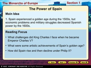 The Monarchs of Europe Section 1
Reading Focus
• What challenges did King Charles I face when he became
Emperor Charles V?
• What were some artistic achievements of Spain’s golden age?
• How did Spain rise and then decline under Philip II?
Main Idea
1. Spain experienced a golden age during the 1500s, but
economic problems and military struggles decreased Spanish
power by the 1600s.
The Power of Spain
 