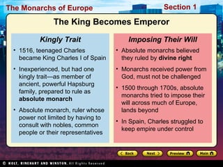 The Monarchs of Europe Section 1
• Absolute monarchs believed
they ruled by divine right
• Monarchs received power from
God, must not be challenged
• 1500 through 1700s, absolute
monarchs tried to impose their
will across much of Europe,
lands beyond
• In Spain, Charles struggled to
keep empire under control
Imposing Their Will
• 1516, teenaged Charles
became King Charles I of Spain
• Inexperienced, but had one
kingly trait—as member of
ancient, powerful Hapsburg
family, prepared to rule as
absolute monarch
• Absolute monarch, ruler whose
power not limited by having to
consult with nobles, common
people or their representatives
Kingly Trait
The King Becomes Emperor
 