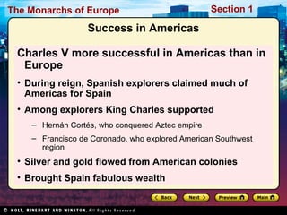 The Monarchs of Europe Section 1
Success in Americas
Charles V more successful in Americas than in
Europe
• During reign, Spanish explorers claimed much of
Americas for Spain
• Among explorers King Charles supported
– Hernán Cortés, who conquered Aztec empire
– Francisco de Coronado, who explored American Southwest
region
• Silver and gold flowed from American colonies
• Brought Spain fabulous wealth
 