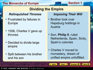 The Monarchs of Europe Section 1
• Brother took over
Hapsburg holdings in
Austria
• Son, Philip II, ruled
Netherlands, Spain, Sicily,
Spain’s colonies
• Charles V moved to
monastery, dream of
unified empire unfulfilled
Imposing Their Will
• Frustrated by failures in
Europe
• 1556, Charles V gave up
thrones
• Decided to divide large
empire
• Split between his brother
and his son
Relinquished Thrones
Dividing the Empire
 