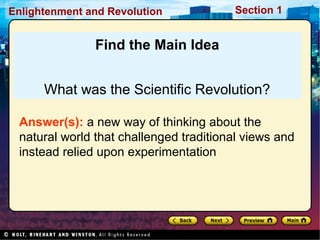 Section 1Enlightenment and Revolution
Find the Main Idea
What was the Scientific Revolution?
Answer(s): a new way of thinking about the
natural world that challenged traditional views and
instead relied upon experimentation
 