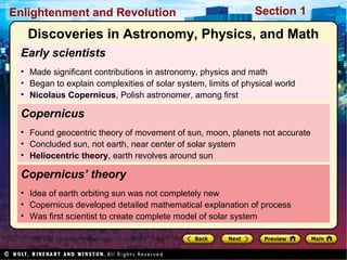 Section 1Enlightenment and Revolution
Early scientists
• Made significant contributions in astronomy, physics and math
• Began to explain complexities of solar system, limits of physical world
• Nicolaus Copernicus, Polish astronomer, among first
Copernicus’ theory
• Idea of earth orbiting sun was not completely new
• Copernicus developed detailed mathematical explanation of process
• Was first scientist to create complete model of solar system
Copernicus
• Found geocentric theory of movement of sun, moon, planets not accurate
• Concluded sun, not earth, near center of solar system
• Heliocentric theory, earth revolves around sun
Discoveries in Astronomy, Physics, and Math
 