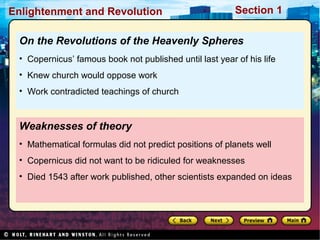 Section 1Enlightenment and Revolution
Weaknesses of theory
• Mathematical formulas did not predict positions of planets well
• Copernicus did not want to be ridiculed for weaknesses
• Died 1543 after work published, other scientists expanded on ideas
On the Revolutions of the Heavenly Spheres
• Copernicus’ famous book not published until last year of his life
• Knew church would oppose work
• Work contradicted teachings of church
 