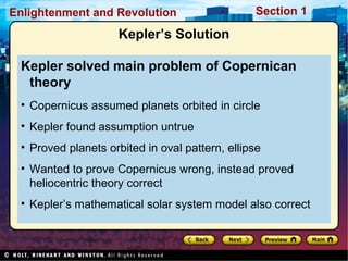 Section 1Enlightenment and Revolution
Kepler’s Solution
Kepler solved main problem of Copernican
theory
• Copernicus assumed planets orbited in circle
• Kepler found assumption untrue
• Proved planets orbited in oval pattern, ellipse
• Wanted to prove Copernicus wrong, instead proved
heliocentric theory correct
• Kepler’s mathematical solar system model also correct
 