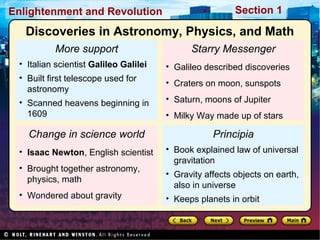 Section 1Enlightenment and Revolution
More support
• Italian scientist Galileo Galilei
• Built first telescope used for
astronomy
• Scanned heavens beginning in
1609
Change in science world
• Isaac Newton, English scientist
• Brought together astronomy,
physics, math
• Wondered about gravity
Starry Messenger
• Galileo described discoveries
• Craters on moon, sunspots
• Saturn, moons of Jupiter
• Milky Way made up of stars
Principia
• Book explained law of universal
gravitation
• Gravity affects objects on earth,
also in universe
• Keeps planets in orbit
Discoveries in Astronomy, Physics, and Math
 