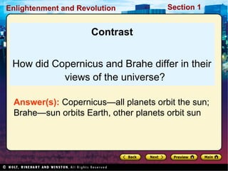Section 1Enlightenment and Revolution
Contrast
How did Copernicus and Brahe differ in their
views of the universe?
Answer(s): Copernicus—all planets orbit the sun;
Brahe—sun orbits Earth, other planets orbit sun
 