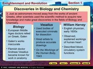 Section 1Enlightenment and Revolution
3. Just as astronomers moved away from the works of ancient
Greeks, other scientists used the scientific method to acquire new
knowledge and make great discoveries in the fields of Biology and
Chemistry.
• European Middle
Ages doctors relied
on Greek, Galen
• Galen’s works
inaccurate
• Flemish doctor
Andreas Vesalius
became known for
work in anatomy
Biology • Used bodies of
executed criminals
for dissection
• Hired artists to
produce accurate
drawings
• On the Workings of
the Human Body,
1543
Vesalius
• English physician,
early 1600s
• Observed,
explained workings
of human heart
• Described blood,
circulatory system
functions
William Harvey
Discoveries in Biology and Chemistry
 