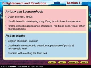 Section 1Enlightenment and Revolution
Robert Hooke
• English physician, inventor
• Used early microscope to describe appearance of plants at
microscopic level
• Credited with creating the term cell
Antony van Leeuwenhoek
• Dutch scientist, 1600s
• Used interest in developing magnifying lens to invent microscope
• First to describe appearance of bacteria, red blood cells, yeast, other
microorganisms
 