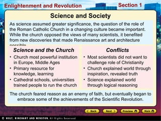 Section 1Enlightenment and Revolution
The church feared reason as an enemy of faith, but eventually began to
embrace some of the achievements of the Scientific Revolution.
As science assumed greater significance, the question of the role of
the Roman Catholic Church in a changing culture became important.
While the church opposed the views of many scientists, it benefited
from new discoveries that made Renaissance art and architecture
possible.
• Church most powerful institution
in Europe, Middle Ages
• Primary resource for
knowledge, learning
• Cathedral schools, universities
trained people to run the church
Science and the Church
Science and Society
• Most scientists did not want to
challenge role of Christianity
• Church explained world through
inspiration, revealed truth
• Science explained world
through logical reasoning
Conflicts
 