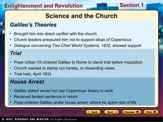 Section 1Enlightenment and Revolution
Galileo’s Theories
• Brought him into direct conflict with the church
• Church leaders pressured him not to support ideas of Copernicus
• Dialogue concerning Two Chief World Systems, 1632, showed support
House Arrest
• Galileo stated would not use Copernican theory in work
• Received lenient sentence in return
• Pope ordered Galileo under house arrest, where he spent rest of life
Trial
• Pope Urban VII ordered Galileo to Rome to stand trial before Inquisition
• Church wanted to stamp out heresy, or dissenting views
• Trial held, April 1633
Science and the Church
 