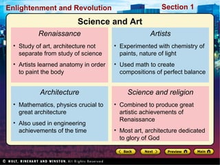 Section 1Enlightenment and Revolution
Renaissance
• Study of art, architecture not
separate from study of science
• Artists learned anatomy in order
to paint the body
Architecture
• Mathematics, physics crucial to
great architecture
• Also used in engineering
achievements of the time
Artists
• Experimented with chemistry of
paints, nature of light
• Used math to create
compositions of perfect balance
Science and religion
• Combined to produce great
artistic achievements of
Renaissance
• Most art, architecture dedicated
to glory of God
Science and Art
 