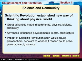 Section 1Enlightenment and Revolution
Science and Community
Scientific Revolution established new way of
thinking about physical world
• Great advances made in astronomy, physics, biology,
chemistry
• Advances influenced developments in arts, architecture
• Impact of Scientific Revolution soon would cause
philosophers, scholars to wonder if reason could solve
poverty, war, ignorance
 