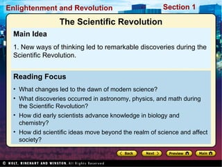 Section 1Enlightenment and Revolution
Reading Focus
• What changes led to the dawn of modern science?
• What discoveries occurred in astronomy, physics, and math during
the Scientific Revolution?
• How did early scientists advance knowledge in biology and
chemistry?
• How did scientific ideas move beyond the realm of science and affect
society?
Main Idea
1. New ways of thinking led to remarkable discoveries during the
Scientific Revolution.
The Scientific Revolution
 