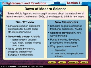 Section 1Enlightenment and Revolution
Some Middle Ages scholars sought answers about the natural world
from the church. In the mid-1500s, others began to think in new ways.
• Scholars relied on traditional
authorities for beliefs about
structure of universe
• Geocentric theory, Aristotle
– Earth center of universe
– Sun, moon, planets revolved
around sun
• Ideas upheld by church,
accepted authority for
European intellectuals
The Old View
• Scholars began to challenge
traditional authorities, 1500s
• Scientific Revolution, new
way of thinking
• Posed theories, developed
procedures to test ideas
• Why open to new ideas?
– Exploration
– New lands, new people, new
animals
New Viewpoints
Dawn of Modern Science
 
