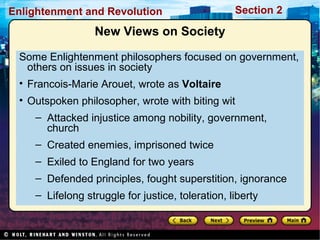 Section 2Enlightenment and Revolution
New Views on Society
Some Enlightenment philosophers focused on government,
others on issues in society
• Francois-Marie Arouet, wrote as Voltaire
• Outspoken philosopher, wrote with biting wit
– Attacked injustice among nobility, government,
church
– Created enemies, imprisoned twice
– Exiled to England for two years
– Defended principles, fought superstition, ignorance
– Lifelong struggle for justice, toleration, liberty
 