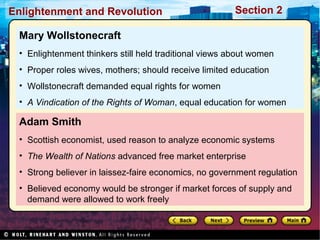 Section 2Enlightenment and Revolution
Adam Smith
• Scottish economist, used reason to analyze economic systems
• The Wealth of Nations advanced free market enterprise
• Strong believer in laissez-faire economics, no government regulation
• Believed economy would be stronger if market forces of supply and
demand were allowed to work freely
Mary Wollstonecraft
• Enlightenment thinkers still held traditional views about women
• Proper roles wives, mothers; should receive limited education
• Wollstonecraft demanded equal rights for women
• A Vindication of the Rights of Woman, equal education for women
 