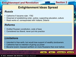 Section 2Enlightenment and Revolution
Russia
• Catherine II became ruler, 1762
• Dreamed of establishing order, justice, supporting education, culture
• Read works of, corresponded with Voltaire, Diderot
Limitations
• Intended to free serfs, but would lose support of wealthy landowners
• Catherine had no intention of giving up power
• Became tyrant, imposed serfdom on more Russians than ever before
Reforms
• Drafted Russian constitution, code of laws
• Considered too liberal, never put into practice
Enlightenment Ideas Spread
 