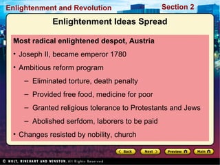 Section 2Enlightenment and Revolution
Enlightenment Ideas Spread
Most radical enlightened despot, Austria
• Joseph II, became emperor 1780
• Ambitious reform program
– Eliminated torture, death penalty
– Provided free food, medicine for poor
– Granted religious tolerance to Protestants and Jews
– Abolished serfdom, laborers to be paid
• Changes resisted by nobility, church
 