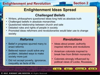Section 2Enlightenment and Revolution
Challenged Beliefs
• Writers, philosophers questioned ideas long held as absolute truth
• Challenged beliefs in absolute monarchies
• Questioned relationship between church and sate
• Debated rules and rights of people in society
• Promoted ideas reformers and revolutionaries would later use to change
society
• Belief in progress spurred many to
enact reforms
• Believed reason could solve any
problem, debated ways to make
society more just
• Did not accept poverty, ignorance,
inequality as facts of life
Reforms
• Ideas about power, authority
inspired reforms and revolutions
• American colonists inspired to
break free from British monarchy
• Colonists strongly influenced by
political views of Locke, Rousseau
Revolutions
Enlightenment Ideas Spread
 