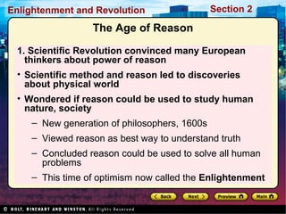 Section 2Enlightenment and Revolution
The Age of Reason
1. Scientific Revolution convinced many European
thinkers about power of reason
• Scientific method and reason led to discoveries
about physical world
• Wondered if reason could be used to study human
nature, society
– New generation of philosophers, 1600s
– Viewed reason as best way to understand truth
– Concluded reason could be used to solve all human
problems
– This time of optimism now called the Enlightenment
 