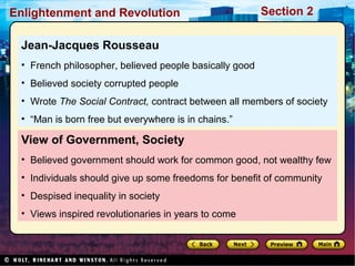 Section 2Enlightenment and Revolution
View of Government, Society
• Believed government should work for common good, not wealthy few
• Individuals should give up some freedoms for benefit of community
• Despised inequality in society
• Views inspired revolutionaries in years to come
Jean-Jacques Rousseau
• French philosopher, believed people basically good
• Believed society corrupted people
• Wrote The Social Contract, contract between all members of society
• “Man is born free but everywhere is in chains.”
 