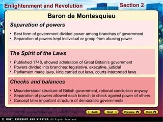 Section 2Enlightenment and Revolution
Separation of powers
• Best form of government divided power among branches of government
• Separation of powers kept individual or group from abusing power
Checks and balances
• Misunderstood structure of British government, rational conclusion anyway
• Separation of powers allowed each branch to check against power of others
• Concept later important structure of democratic governments
The Spirit of the Laws
• Published 1748, showed admiration of Great Britain’s government
• Powers divided into branches: legislative, executive, judicial
• Parliament made laws, king carried out laws, courts interpreted laws
Baron de Montesquieu
 