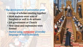 • The development of universities grew
• Group of scholars meeting together
• Most students were sons of
burghers or well to do artisans
• Job government or Church
• New ideas and expressions were
formed
• Started using vernacular (everyday
language of their homeland)
 