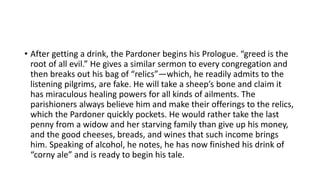 • After getting a drink, the Pardoner begins his Prologue. “greed is the
root of all evil.” He gives a similar sermon to every congregation and
then breaks out his bag of “relics”—which, he readily admits to the
listening pilgrims, are fake. He will take a sheep’s bone and claim it
has miraculous healing powers for all kinds of ailments. The
parishioners always believe him and make their offerings to the relics,
which the Pardoner quickly pockets. He would rather take the last
penny from a widow and her starving family than give up his money,
and the good cheeses, breads, and wines that such income brings
him. Speaking of alcohol, he notes, he has now finished his drink of
“corny ale” and is ready to begin his tale.
 