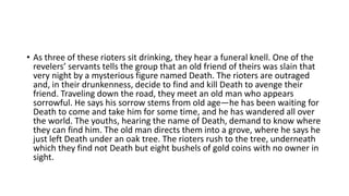 • As three of these rioters sit drinking, they hear a funeral knell. One of the
revelers’ servants tells the group that an old friend of theirs was slain that
very night by a mysterious figure named Death. The rioters are outraged
and, in their drunkenness, decide to find and kill Death to avenge their
friend. Traveling down the road, they meet an old man who appears
sorrowful. He says his sorrow stems from old age—he has been waiting for
Death to come and take him for some time, and he has wandered all over
the world. The youths, hearing the name of Death, demand to know where
they can find him. The old man directs them into a grove, where he says he
just left Death under an oak tree. The rioters rush to the tree, underneath
which they find not Death but eight bushels of gold coins with no owner in
sight.
 