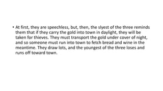 • At first, they are speechless, but, then, the slyest of the three reminds
them that if they carry the gold into town in daylight, they will be
taken for thieves. They must transport the gold under cover of night,
and so someone must run into town to fetch bread and wine in the
meantime. They draw lots, and the youngest of the three loses and
runs off toward town.
 
