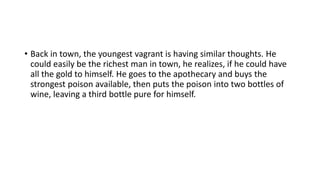 • Back in town, the youngest vagrant is having similar thoughts. He
could easily be the richest man in town, he realizes, if he could have
all the gold to himself. He goes to the apothecary and buys the
strongest poison available, then puts the poison into two bottles of
wine, leaving a third bottle pure for himself.
 