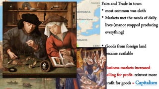 Fairs and Trade in town
• most common was cloth
• Markets met the needs of daily
lives (manor stopped producing
everything)
• Goods from foreign land
became available
• Business markets increased-
selling for profit- reinvest more
profit for goods = Capitalism
 