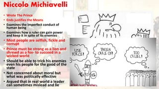Niccolo Michiavelli
• Wrote The Prince
• Ends justifies the Means
• Examines the imperfect conduct of
human being
• Examines how a ruler can gain power
and keep it in spite of its enemies
• Most people are selfish, fickle and
corrupt
• Prince must be strong as a lion and
shrewd as a fox- to succeed in a
wicked world
• Should be able to trick his enemies
even his people for the good of the
state
• Not concerned about moral but
what was politically effective
• Argued that in real world a leader
can sometimes mislead and lie
 