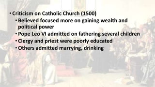 • Criticism on Catholic Church (1500)
• Believed focused more on gaining wealth and
political power
•Pope Leo VI admitted on fathering several children
• Clergy and priest were poorly educated
• Others admitted marrying, drinking
 