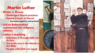 Martin Luther
• Wrote 95 Theses
• Challenged Church practices
• Posted in front of Church
• Someone copied it and printed it
• Led to Reformation
(movement for religious
reform)
• Luther’s teaching
• Salvation is through faith and
its free
• The truths are in the Words of
the Bible
• People with faith are equal
 