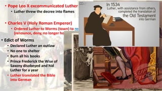 • Pope Leo X excommunicated Luther
• Luther threw the decree into flames
• Charles V (Holy Roman Emperor)
• Ordered Luther to Worms (town) to recant
(renounce, deny, no longer holds the belief)
• Edict of Worms
• Declared Luther an outlaw
• No one to shelter
• Burn all his books
• Prince Frederick the Wise of
Saxony disobeyed and hid
Luther for a year
• Luther translated the Bible
into German
 