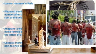 • Louvre- museum in Paris
• Fibonacci numbers - every
number after the first two is the
sum of the two preceding ones
• Anagram- a word, phrase, or
name formed by rearranging
the letters of another
• Corporal mortification – causing
pain to one’s self body
 